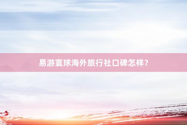 易游寰球海外旅行社口碑怎样？